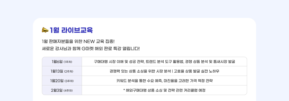 1월 라이브교육. 1월 판매자분들을 위한 NEW 교육 집중! 새로운 강사님과 함께 G마켓 해외 판로 특강 열립니다! -1월6일 (1주차): 구매대행 시장 이해 및 성공 전략, 트렌드 분석 도구 활용법, 경쟁 상품 분석 및 틈새시장 발굴. -1월13일 (2주차): 경쟁력 있는 상품 소싱을 위한 시장 분석 | 고효율 상품 발굴 실전 노하우 -1월20일. (3주차): 키워드 분석을 통한 수요 예측, 마진율을 고려한 가격 책정 전략. -2월3일 (4주차): * 해외구매대행 상품 소싱 및 전략 관련 커리큘럼 예정.