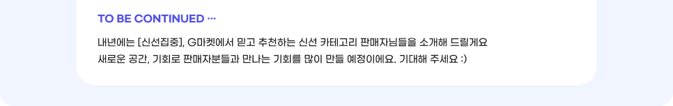 TO BE CONTINUED. 내년에는 [신선집중], G마켓에서 믿고 추천하는 신선 카테고리 판매자님들을 소개해 드릴게요. 새로운 공간, 기회로 판매자분들과 만나는 기회를 많이 만들 예정이에요. 기대해 주세요.