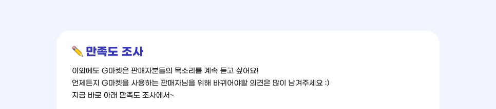 만족도 조사. 이외에도 G마켓은 판매자분들의 목소리를 계속 듣고 싶어요! 언제든지 G마켓을 사용하는 판매자님을 위해 바뀌어야할 의견은 많이 남겨주세요. 지금 바로 아래 만족도 조사에서~